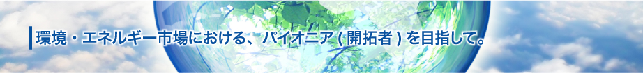 環境・エネルギー市場における、パイオニア(開拓者)を目指して。
